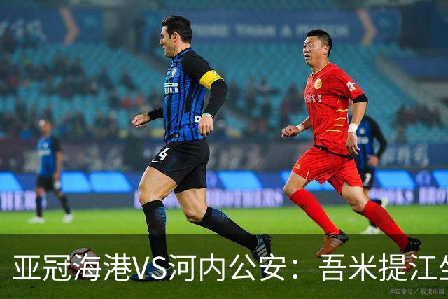 亚冠海港VS河内公安：吾米提江坐镇 刘祝润出击 6大外援领衔中轴线
