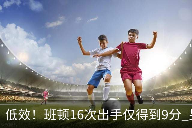 低效！班顿16次出手仅得到9分 另有3板6助&正负值-18