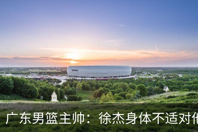 广东男篮主帅：徐杰身体不适对他进行保护 球队很需要他参与轮转