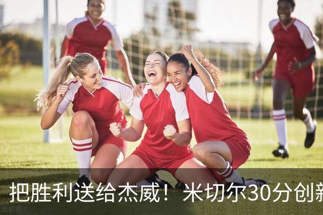 把胜利送给杰威！米切尔30分创新高言语动人 戴帅：他有光明的未来