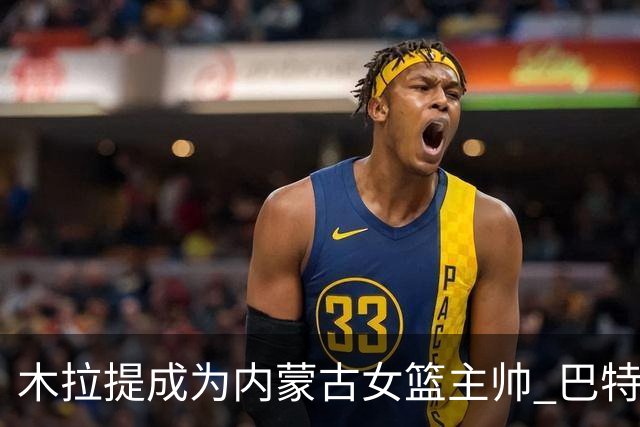 木拉提成为内蒙古女篮主帅 巴特尔担任领队