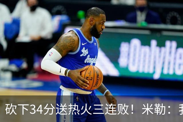 砍下34分送热火三连败！米勒：我每晚都需要去给比赛定下基调