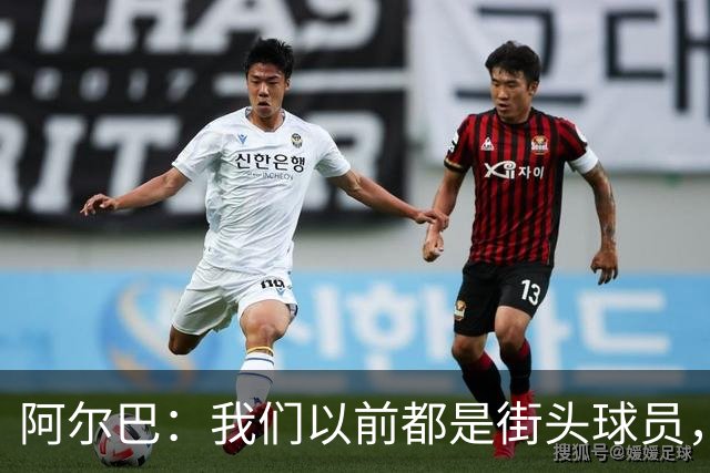 阿尔巴：我们以前都是街头球员，但如今球员却更像机器人