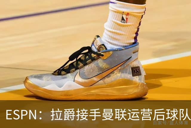 ESPN：拉爵接手曼联运营后球队陷入动荡，格雷泽却似乎在隔岸观火